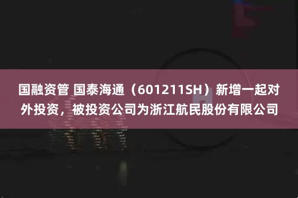 国融资管 国泰海通（601211SH）新增一起对外投资，被投资公司为浙江航民股份有限公司