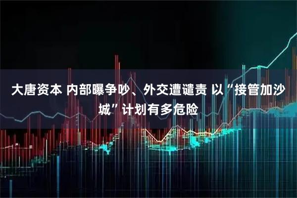 大唐资本 内部曝争吵、外交遭谴责 以“接管加沙城”计划有多危险
