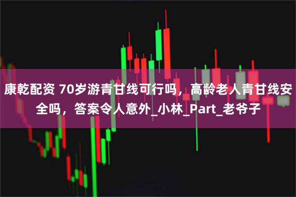 康乾配资 70岁游青甘线可行吗，高龄老人青甘线安全吗，答案令人意外_小林_Part_老爷子