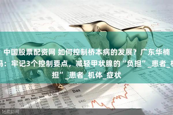 中国股票配资网 如何控制桥本病的发展？广东华楠y院可靠吗：牢记3个控制要点，减轻甲状腺的“负担”_患者_机体_症状