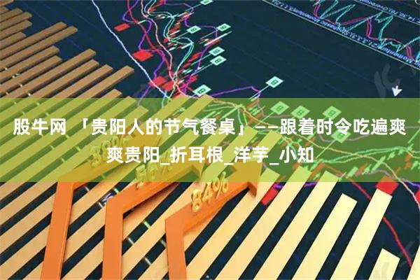 股牛网 「贵阳人的节气餐桌」——跟着时令吃遍爽爽贵阳_折耳根_洋芋_小知