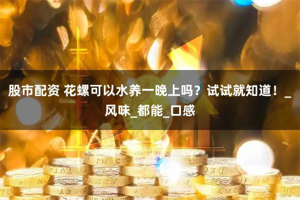 股市配资 花螺可以水养一晚上吗？试试就知道！_风味_都能_口感