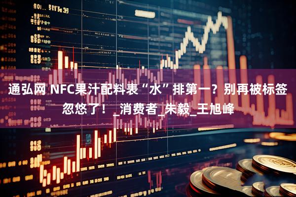 通弘网 NFC果汁配料表“水”排第一？别再被标签忽悠了！_消费者_朱毅_王旭峰