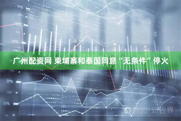 广州配资网 柬埔寨和泰国同意“无条件”停火