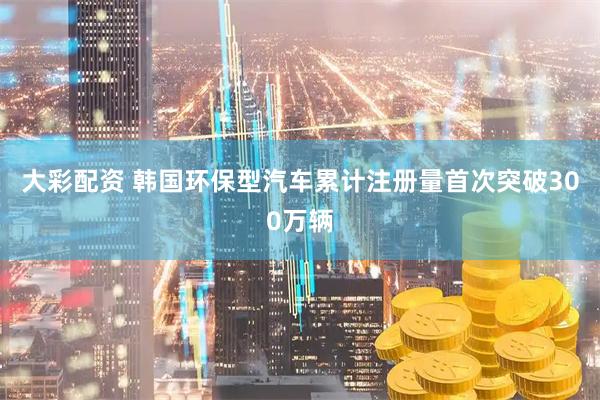 大彩配资 韩国环保型汽车累计注册量首次突破300万辆