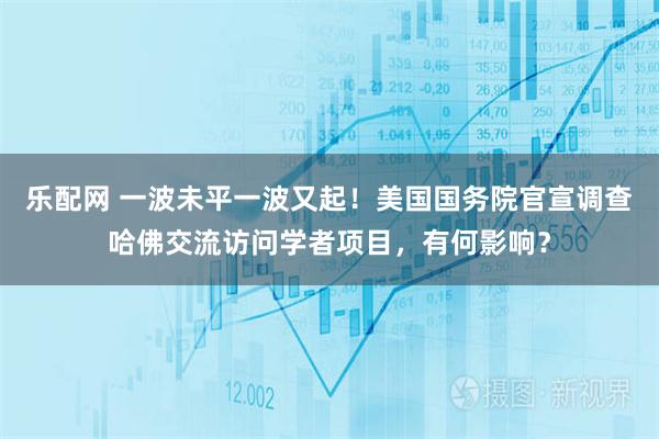 乐配网 一波未平一波又起！美国国务院官宣调查哈佛交流访问学者项目，有何影响？