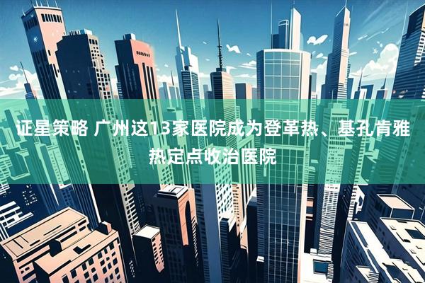 证星策略 广州这13家医院成为登革热、基孔肯雅热定点收治医院