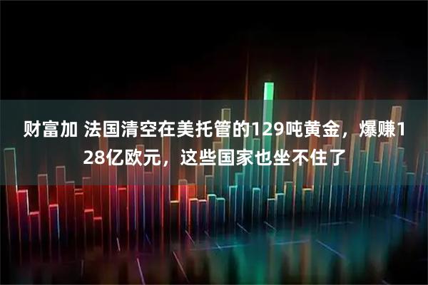财富加 法国清空在美托管的129吨黄金，爆赚128亿欧元，这些国家也坐不住了