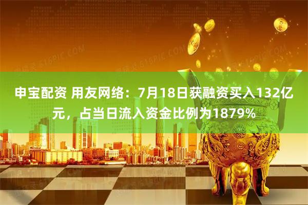申宝配资 用友网络：7月18日获融资买入132亿元，占当日流入资金比例为1879%