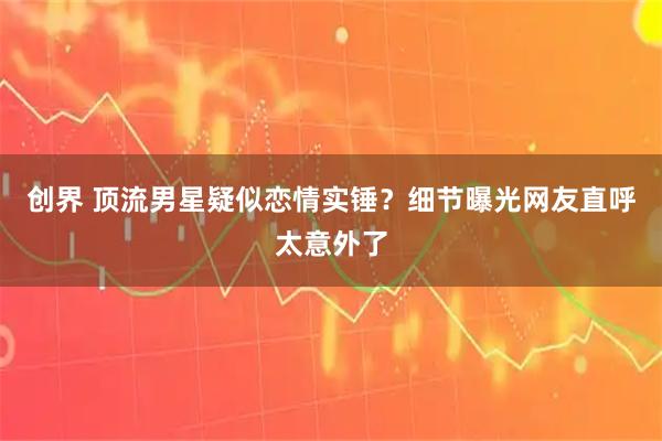 创界 顶流男星疑似恋情实锤？细节曝光网友直呼太意外了