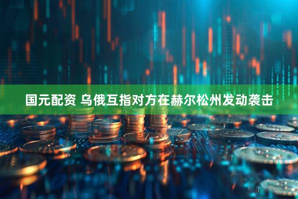 国元配资 乌俄互指对方在赫尔松州发动袭击