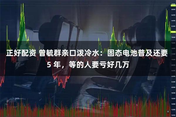 正好配资 曾毓群亲口泼冷水：固态电池普及还要 5 年，等的人要亏好几万