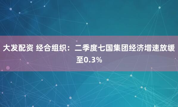 大发配资 经合组织：二季度七国集团经济增速放缓至0.3%