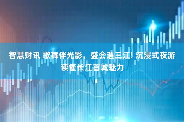 智慧财讯 歌舞伴光影，盛会遇三江! 沉浸式夜游读懂长江首城魅力